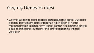 Geçmiş Deneyim ilkesi
• Geçmiş Deneyim İlkesi’ne göre bazı koşullarda görsel uyarıcılar
geçmiş deneyimlere göre kategorize edilir. Eğer iki nesne
mekansal yakınlık içinde veya küçük zaman aralıklarında birlikte
gözlemlenmişlerse bu nesnelerin birlikte algılanma ihtimali
yüksektir.
 
