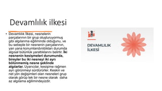 Devamlılık ilkesi
• Devamlılık İlkesi, nesnelerin
parçalarının bir grup oluşturuyormuş
gibi algılanma eğiliminde olduğunu, ve
bu sebeple bir nesnenin parçalarının,
yan yana konumlandırıldıkları durumda
algısal bütünlük yarattıklarını belirtir. İki
nesnenin kesişmeleri durumunda,
bireyler bu iki nesneyi iki ayrı
bölünmemiş nesne şeklinde
algılarlar. Uyarıcılar, kesişime rağmen
ayrı görünmeyi sürdürürler. Keskin ve
net yön değişimleri olan nesneleri grup
olarak görüp tek bir nesne olarak daha
az algılama eğilimindeyizdir.
 