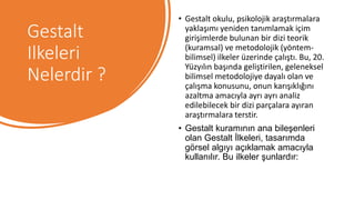 Gestalt
Ilkeleri
Nelerdir ?
• Gestalt okulu, psikolojik araştırmalara
yaklaşımı yeniden tanımlamak içim
girişimlerde bulunan bir dizi teorik
(kuramsal) ve metodolojik (yöntem-
bilimsel) ilkeler üzerinde çalıştı. Bu, 20.
Yüzyılın başında geliştirilen, geleneksel
bilimsel metodolojiye dayalı olan ve
çalışma konusunu, onun karışıklığını
azaltma amacıyla ayrı ayrı analiz
edilebilecek bir dizi parçalara ayıran
araştırmalara terstir.
• Gestalt kuramının ana bileşenleri
olan Gestalt İlkeleri, tasarımda
görsel algıyı açıklamak amacıyla
kullanılır. Bu ilkeler şunlardır:
 