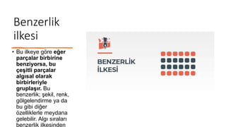Benzerlik
ilkesi
• Bu ilkeye göre eğer
parçalar birbirine
benziyorsa, bu
çeşitli parçalar
algısal olarak
birbirleriyle
gruplaşır. Bu
benzerlik; şekil, renk,
gölgelendirme ya da
bu gibi diğer
özelliklerle meydana
gelebilir. Algı sıraları
benzerlik ilkesinden
 