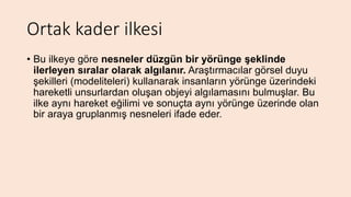 Ortak kader ilkesi
• Bu ilkeye göre nesneler düzgün bir yörünge şeklinde
ilerleyen sıralar olarak algılanır. Araştırmacılar görsel duyu
şekilleri (modeliteleri) kullanarak insanların yörünge üzerindeki
hareketli unsurlardan oluşan objeyi algılamasını bulmuşlar. Bu
ilke aynı hareket eğilimi ve sonuçta aynı yörünge üzerinde olan
bir araya gruplanmış nesneleri ifade eder.
 