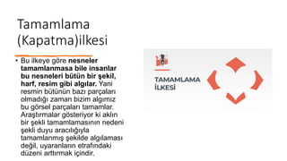 Tamamlama
(Kapatma)ilkesi
• Bu ilkeye göre nesneler
tamamlanmasa bile insanlar
bu nesneleri bütün bir şekil,
harf, resim gibi algılar. Yani
resmin bütünün bazı parçaları
olmadığı zaman bizim algımız
bu görsel parçaları tamamlar.
Araştırmalar gösteriyor ki aklın
bir şekli tamamlamasının nedeni
şekli duyu aracılığıyla
tamamlanmış şekilde algılaması
değil, uyaranların etrafındaki
düzeni arttırmak içindir.
 