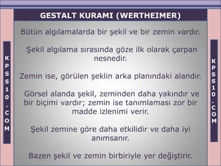 GESTALT KURAMI (WERTHEIMER)

    Bütün algılamalarda bir şekil ve bir zemin vardır.

     Şekil algılama sırasında göze ilk olarak çarpan
K                       nesnedir.                        K
P                                                        P
S                                                        S
    Zemin ise, görülen şeklin arka planındaki alandır.
S                                                        S
1                                                        1
0
     Görsel alanda şekil, zeminden daha yakındır ve      0
     bir biçimi vardır; zemin ise tanımlaması zor bir    .
.                                                        C
C                  madde izlenimi verir.                 O
O                                                        M
M      Şekil zemine göre daha etkilidir ve daha iyi
                       anımsanır.

      Bazen şekil ve zemin birbiriyle yer değiştirir.
 