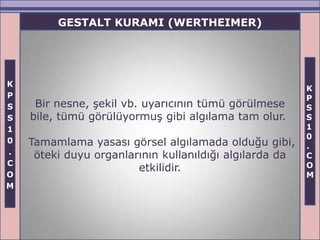 GESTALT KURAMI (WERTHEIMER)




K
                                                         K
P                                                        P
S    Bir nesne, şekil vb. uyarıcının tümü görülmese      S
S   bile, tümü görülüyormuş gibi algılama tam olur.      S
1                                                        1
                                                         0
0   Tamamlama yasası görsel algılamada olduğu gibi,      .
.    öteki duyu organlarının kullanıldığı algılarda da   C
C                                                        O
                        etkilidir.
O                                                        M
M
 