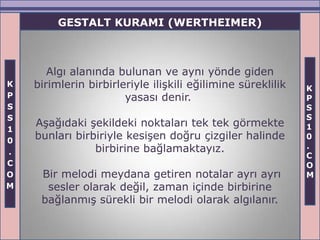 GESTALT KURAMI (WERTHEIMER)



       Algı alanında bulunan ve aynı yönde giden
K   birimlerin birbirleriyle ilişkili eğilimine süreklilik   K
P                      yasası denir.                         P
S                                                            S
S                                                            S
    Aşağıdaki şekildeki noktaları tek tek görmekte           1
1
0
    bunları birbiriyle kesişen doğru çizgiler halinde        0
                birbirine bağlamaktayız.                     .
.                                                            C
C                                                            O
O    Bir melodi meydana getiren notalar ayrı ayrı            M
M     sesler olarak değil, zaman içinde birbirine
     bağlanmış sürekli bir melodi olarak algılanır.
 