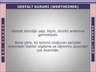 GESTALT KURAMI (WERTHEIMER)




K
                                                         K
P                                                        P
S     Gestalt sözcüğü yapı, biçim, örüntü anlamına       S
S                     gelmektedir.                       S
1                                                        1
                                                         0
0       Buna göre, bir bütünü oluşturan parçalar         .
.   arasındaki ilişkiler algılama ve öğrenme açısından   C
C                                                        O
                        çok önemlidir.
O                                                        M
M
 