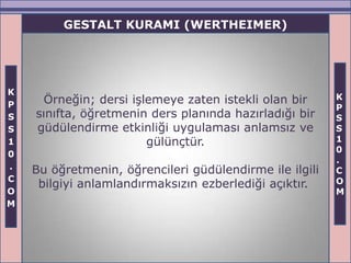 GESTALT KURAMI (WERTHEIMER)




K
      Örneğin; dersi işlemeye zaten istekli olan bir     K
P                                                        P
S   sınıfta, öğretmenin ders planında hazırladığı bir    S
S   güdülendirme etkinliği uygulaması anlamsız ve        S
1                       gülünçtür.                       1
                                                         0
0
                                                         .
.   Bu öğretmenin, öğrencileri güdülendirme ile ilgili   C
C                                                        O
     bilgiyi anlamlandırmaksızın ezberlediği açıktır.
O                                                        M
M
 