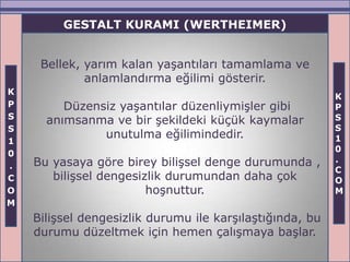 GESTALT KURAMI (WERTHEIMER)


     Bellek, yarım kalan yaşantıları tamamlama ve
             anlamlandırma eğilimi gösterir.
K
                                                          K
P        Düzensiz yaşantılar düzenliymişler gibi          P
S                                                         S
      anımsanma ve bir şekildeki küçük kaymalar
S                                                         S
               unutulma eğilimindedir.                    1
1
                                                          0
0
    Bu yasaya göre birey bilişsel denge durumunda ,       .
.                                                         C
C      bilişsel dengesizlik durumundan daha çok           O
O                       hoşnuttur.                        M
M
    Bilişsel dengesizlik durumu ile karşılaştığında, bu
    durumu düzeltmek için hemen çalışmaya başlar.
 