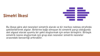 Bu ilkeye göre akıl nesneleri simetrik olarak ve bir merkez noktası etrafında
şekillendirerek algılar. Birbirine bağlı olmayan iki simetrik parça olduğunda
akıl algısal olarak uyumlu bir şekil oluşturmak için onları birleştirir. Birleşik
simetrik nesne oluşturmak için grup olan nesneler simetrik nesneler
arasındaki benzerliği arttırabilir.
Simetri İlkesi
 