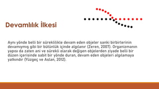 Aynı yönde belli bir süreklilikle devam eden objeler sanki birbirlerinin
devamıymış gibi bir bütünlük içinde algılanır (Zeren, 2007). Organizmanın
yapısı da zaten ani ve sürekli olarak değişen objelerden ziyade belli bir
düzen içerisinde sabit bir yönde duran, devam eden objeleri algılamaya
yatkındır (Yüzgeç ve Aslan, 2012).
Devamlılık İlkesi
 