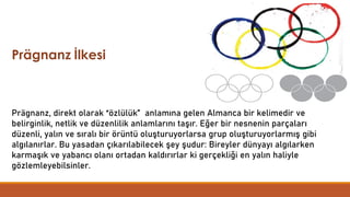 Prägnanz, direkt olarak “özlülük” anlamına gelen Almanca bir kelimedir ve
belirginlik, netlik ve düzenlilik anlamlarını taşır. Eğer bir nesnenin parçaları
düzenli, yalın ve sıralı bir örüntü oluşturuyorlarsa grup oluşturuyorlarmış gibi
algılanırlar. Bu yasadan çıkarılabilecek şey şudur: Bireyler dünyayı algılarken
karmaşık ve yabancı olanı ortadan kaldırırlar ki gerçekliği en yalın haliyle
gözlemleyebilsinler.
Prägnanz İlkesi
 