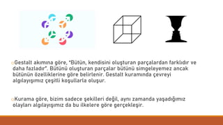 oGestalt akımına göre, “Bütün, kendisini oluşturan parçalardan farklıdır ve
daha fazladır”. Bütünü oluşturan parçalar bütünü simgeleyemez ancak
bütünün özelliklerine göre belirlenir. Gestalt kuramında çevreyi
algılayışımız çeşitli koşullarla oluşur.
oKurama göre, bizim sadece şekilleri değil, aynı zamanda yaşadığımız
olayları algılayışımız da bu ilkelere göre gerçekleşir.
 