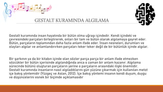 GESTALT KURAMINDA ALGILAMA
Gestalt kuramında insan hayatında bir bütün olma uğraşı içindedir. Kendi içindeki ve
çevresindeki parçaları birleştirerek, onları bir tam ve bütün olarak algılamaya gayret eder.
Bütün, parçaların toplamından daha fazla anlam ifade eder. İnsan nesneleri, durumları ve
olayları algılar ve anlamlandırırken parçaları teker teker değil de bir bütünlük içinde algılar.
Bir şarkının ya da bir kitabın içinde olan sözler parça parça bir anlam ifade etmezken
sözcükler bir bütün içerisinde algılandığında anca o zaman bir anlam kazanır. Algılama
sürecinde bütünü oluşturan parçaların yerine o parçaların arasındaki ilişki önemlidir.
Gestalt kuramında insanların nasıl algıladıklarını gün yüzüne çıkarmak için kullanılan metot
içe bakış yöntemidir (Yüzgeç ve Aslan, 2012). İçe bakış yöntemi insanın kendi duyum, duygu
ve düşüncelerini esnek bir biçimde açıklamasıdır
 