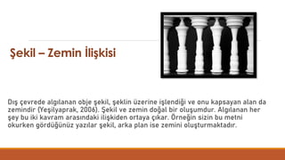 Şekil – Zemin İlişkisi
Dış çevrede algılanan obje şekil, şeklin üzerine işlendiği ve onu kapsayan alan da
zemindir (Yeşilyaprak, 2006). Şekil ve zemin doğal bir oluşumdur. Algılanan her
şey bu iki kavram arasındaki ilişkiden ortaya çıkar. Örneğin sizin bu metni
okurken gördüğünüz yazılar şekil, arka plan ise zemini oluşturmaktadır.
 