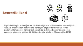 Algıda belirleyici olan diğer bir faktörde objelerin birbirine olan benzerliğidir.
Nicel ve nitel yönden birbirlerine benzeyen objeler bir bütünlük içinde
algılanır. Hem görsel hem işitsel olarak da birbirine benzerlik gösteren
uyarıcılar yine aynı şekilde bir bütünmüş gibi algılanır (Senemoğlu, 2012).
Benzerlik İlkesi
 