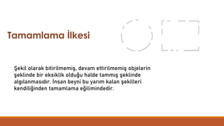 Tamamlama İlkesi
Şekil olarak bitirilmemiş, devam ettirilmemiş objelerin
şeklinde bir eksiklik olduğu halde tammış şeklinde
algılanmasıdır. İnsan beyni bu yarım kalan şekilleri
kendiliğinden tamamlama eğilimindedir.
 