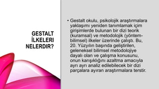 GESTALT
İLKELERI
NELERDIR?
• Gestalt okulu, psikolojik araştırmalara
yaklaşımı yeniden tanımlamak içim
girişimlerde bulunan bir dizi teorik
(kuramsal) ve metodolojik (yöntem-
bilimsel) ilkeler üzerinde çalıştı. Bu,
20. Yüzyılın başında geliştirilen,
geleneksel bilimsel metodolojiye
dayalı olan ve çalışma konusunu,
onun karışıklığını azaltma amacıyla
ayrı ayrı analiz edilebilecek bir dizi
parçalara ayıran araştırmalara terstir.
 