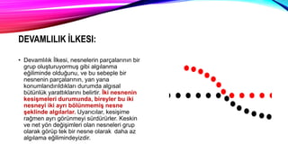 DEVAMLILIK İLKESI:
• Devamlılık İlkesi, nesnelerin parçalarının bir
grup oluşturuyormuş gibi algılanma
eğiliminde olduğunu, ve bu sebeple bir
nesnenin parçalarının, yan yana
konumlandırıldıkları durumda algısal
bütünlük yarattıklarını belirtir. İki nesnenin
kesişmeleri durumunda, bireyler bu iki
nesneyi iki ayrı bölünmemiş nesne
şeklinde algılarlar. Uyarıcılar, kesişime
rağmen ayrı görünmeyi sürdürürler. Keskin
ve net yön değişimleri olan nesneleri grup
olarak görüp tek bir nesne olarak daha az
algılama eğilimindeyizdir.
 