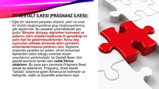 İYI GESTALT İLKESI (PRÄGNANZ İLKESI):
• Eğer bir nesnenin parçaları düzenli, yalın ve sıralı
bir örüntü oluşturuyorlarsa grup oluşturuyorlarmış
gibi algılanırlar. Bu yasadan çıkarılabilecek şey
şudur: Bireyler dünyayı algılarken karmaşık ve
yabancı olanı ortadan kaldırırlar ki gerçekliği en
yalın hali ile gözlemleyebilsinler. Konu dışı
uyarıcıları dikkate almamak aklın çevresini
anlamlandırmasına yardımcı olur. Algılama
sırasında yaratılan bu anlam, zihnin konumsal
ilişkilerden üstün tuttuğu evrensel düzen
unsurlarının yardımıyladır. İyi Gestalt İlkesi, tüm
gestalt teorisinin temeli olan netlik fikrine
odaklanır. Bu yasa aynı zamanda Prägnanz İlkesi
olarak da adlandırılır. Prägnanz, direkt olarak
“özlülük” anlamına gelen Almanca bir kelimedir ve
belirginlik, netlik ve düzenlilik anlamlarını taşır.
 