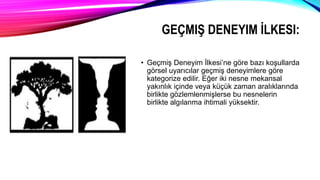 GEÇMIŞ DENEYIM İLKESI:
• Geçmiş Deneyim İlkesi’ne göre bazı koşullarda
görsel uyarıcılar geçmiş deneyimlere göre
kategorize edilir. Eğer iki nesne mekansal
yakınlık içinde veya küçük zaman aralıklarında
birlikte gözlemlenmişlerse bu nesnelerin
birlikte algılanma ihtimali yüksektir.
 
