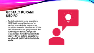 GESTALT KURAMI
NEDIR?
• Gestalt psikolojisi ya da gestaltizm
1912’de Almanya Wertheimer’in
yazdığı bir makale ile başlamış ve
kuramının ilkelerini Wertheimer, Köhler
ve Koffka tarafından geliştirilmiştir. Bu
kurama göre bütün, parçaların
toplamından farklı bir anlam ifade
eder ve birey, bütünü parçalarına
ayrıştırarak değil, bütünlük içinde
algılar.
 