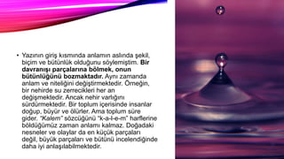 • Yazının giriş kısmında anlamın aslında şekil,
biçim ve bütünlük olduğunu söylemiştim. Bir
davranışı parçalarına bölmek, onun
bütünlüğünü bozmaktadır. Aynı zamanda
anlam ve niteliğini değiştirmektedir. Örneğin,
bir nehirde su zerrecikleri her an
değişmektedir. Ancak nehir varlığını
sürdürmektedir. Bir toplum içerisinde insanlar
doğup, büyür ve ölürler. Ama toplum süre
gider. “Kalem” sözcüğünü “k-a-l-e-m” harflerine
böldüğümüz zaman anlamı kalmaz. Doğadaki
nesneler ve olaylar da en küçük parçaları
değil, büyük parçaları ve bütünü incelendiğinde
daha iyi anlaşılabilmektedir.
 