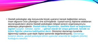 • Gestalt psikologları algı konusunda birçok uyaranın karışık bağlantıları sonucu
insan algısının ürün çıkardığını öne sürmüşlerdir. Uyaran-sonuç ilişkisine odaklanan
davranışsalcıların aksine Gestalt psikologları bilişsel sürecin organizasyonunu
anlamaya çalışmışlardır. Gestalt etkisi beynimizin, özellikle basit ve bağlantısız
ögeleri (çizgiler, noktalar, eğriler…) görsel olarak bir araya getirerek, tanıdık ve
bütün figürler çıkarma kabiliyetine denir. Günümüz davranışçı kuramda
öğrenmeyi sadece uyarı-tepki ilişkisi içerisinde değerlendiriyordu. Davranışçı
kuramın aksine, gestalt psikolojisi zihnin uyarıcılar arasında bir bağlantı (örüntü)
kurduğunu savunur.
 