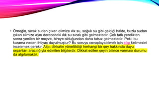 • Örneğin, sıcak sudan çıkan elimize ılık su, soğuk su gibi geldiği halde, buzlu sudan
çıkan elimize aynı derecedeki ılık su sıcak gibi gelmektedir. Çok tatlı yendikten
sonra yenilen bir meyve, bireye olduğundan daha tatsız gelmektedir. Peki, bu
kurama neden ihtiyaç duyulmuştur? Bu soruyu cevaplayabilmek için algı kelimesini
incelemek gerekir. Algı; dikkatin yöneltildiği herhangi bir şey hakkında duyu
organları aracılığıyla edinilen bilgilerdir. Dikkat edilen şeyin bilince varması durumu
da algılamaktır.
 