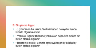 B. Gruplama Algısı:
+ Uyarıcıların bir takım özelliklerinden dolayı bir arada
birlikte algılanmasıdır.
+ • Yakınlık İlişkisi: Birbirine yakın olan nesneler birlikte bir
bütün olarak algılanır.
+ • Benzerlik ilişkisi: Benzer olan uyarıcılar bir arada bir
bütün olarak algılanır.
 