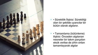 + • Süreklilik İlişkisi: Sürekliliği
olan bir şekilde uyarıcılar bir
bütün olarak algılanır.
+ • Tamamlama (bütünleme)
ilişkisi: Önceden algılanan
nesneler bir takım parçaları
eksik verilse de zihin onları
tamamlayarak algılar
 
