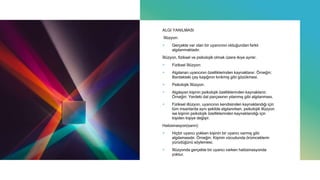 ALGI YANILMASI
İllüzyon:
+ Gerçekte var olan bir uyarıcının olduğundan farklı
algılanmaktadır.
İllüzyon, fiziksel ve psikolojik olmak üzere ikiye ayrılır.
+ Fiziksel İllüzyon:
+ Algılanan uyarıcının özelliklerinden kaynaklanır. Örneğin:
Bardaktaki çay kaşığının kırıkmış gibi gözükmesi.
+ Psikolojik İllüzyon:
+ Algılayan kişinin psikolojik özelliklerinden kaynaklanır.
Örneğin: Yerdeki dal parçasının yılanmış gibi algılanması.
+ Fiziksel illüzyon, uyarıcının kendisinden kaynaklandığı için
tüm insanlarda aynı şekilde algılanırken, psikolojik illüzyon
ise kişinin psikolojik özelliklerinden kaynaklandığı için
kişiden kişiye değişir.
Halüsinasyon(sanrı):
+ Hiçbir uyarıcı yokken kişinin bir uyarıcı varmış gibi
algılamasıdır. Örneğin: Kişinin vücudunda örümceklerin
yürüdüğünü söylemesi.
+ İllüzyonda gerçekte bir uyarıcı varken halüsinasyonda
yoktur.
 