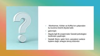 + Wertheimer, Köhler ve Koffka’nın çalışmaları
bu kurama önemli ölçüde katkı
+ getirmiştir.
+ Algıyla ilgili ilk araştırmalar Gestalt psikologları
tarafından yapılmıştır.
+ Gestalt: Biçim, şekil, form, parçaların sadece
toplamı değil, entegre olmuş bütündür.
 