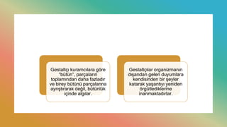 Gestaltçı kuramcılara göre
“bütün”, parçaların
toplamından daha fazladır
ve birey bütünü parçalarına
ayrıştırarak değil, bütünlük
içinde algılar.
Gestaltçılar organizmanın
dışarıdan gelen duyumlara
kendisinden bir şeyler
katarak yaşantıyı yeniden
örgütlediklerine
inanmaktadırlar.
 