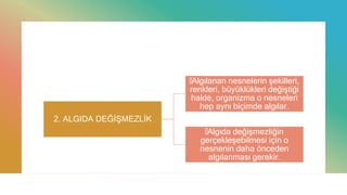 2. ALGIDA DEĞİŞMEZLİK
—Algılanan nesnelerin şekilleri,
renkleri, büyüklükleri değiştiği
halde, organizma o nesneleri
hep aynı biçimde algılar.
—Algıda değişmezliğin
gerçekleşebilmesi için o
nesnenin daha önceden
algılanması gerekir.
 