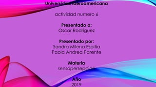 Universidad iberoamericana
actividad numero 6
Presentado a:
Oscar Rodríguez
Presentado por:
Sandra Milena Espitia
Paola Andrea Parente
Materia
sensopersepcion
Año
2019
 