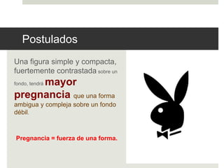 Postulados 
Una figura simple y compacta, 
fuertemente contrastada sobre un 
fondo, tendrá mayor 
pregnancia que una forma 
ambigua y compleja sobre un fondo 
débil. 
Pregnancia = fuerza de una forma. 
 