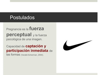 Postulados 
Pregnancia es la fuerza 
perceptual y la fuerza 
psicológica de una imagen. 
Capacidad de captación y 
participación inmediata de 
las formas (Veraldi-Scherman, 2004). 
 