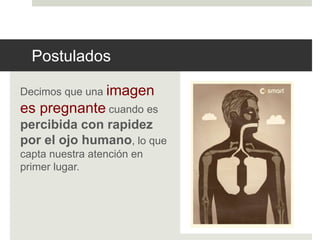 Postulados 
Decimos que una imagen 
es pregnante cuando es 
percibida con rapidez 
por el ojo humano, lo que 
capta nuestra atención en 
primer lugar. 
 