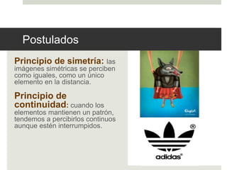 Postulados 
Principio de simetría: las 
imágenes simétricas se perciben 
como iguales, como un único 
elemento en la distancia. 
Principio de 
continuidad: cuando los 
elementos mantienen un patrón, 
tendemos a percibirlos continuos 
aunque estén interrumpidos. 
 