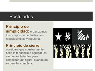 Postulados 
Principio de 
simplicidad: organizamos 
los campos perceptuales con 
rasgos simples y regulares. 
Principio de cierre: 
considera que nuestra mente 
tiene la tendencia a agregar los 
elementos faltantes para 
completar una figura, cuando no 
se percibe completa. 
 
