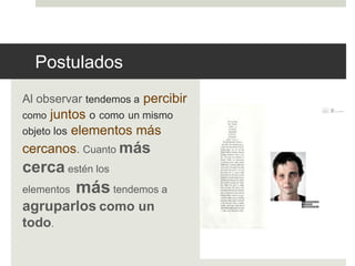 Postulados 
Al observar tendemos a percibir 
como juntos o como un mismo 
objeto los elementos más 
cercanos. Cuanto más 
cerca estén los 
elementos mástendemos a 
agruparlos como un 
todo. 
 