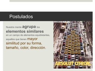 Postulados 
Nuestra mente agrupa los 
elementos similares 
en un campo de elementos equidistantes, 
aquellos que tienen mayor 
similitud por su forma, 
tamaño, color, dirección. 
 