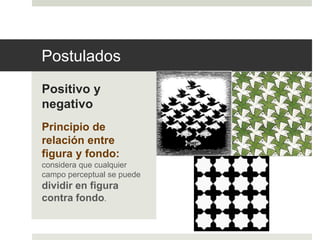 Postulados 
Positivo y 
negativo 
Principio de 
relación entre 
figura y fondo: 
considera que cualquier 
campo perceptual se puede 
dividir en figura 
contra fondo. 
 