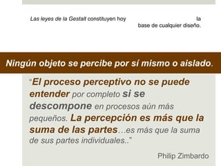 Las leyes de la Gestalt constituyen hoy la 
base de cualquier diseño. 
Ningún objeto se percibe por sí mismo o aislado. 
“El proceso perceptivo no se puede 
entender por completo si se 
descompone en procesos aún más 
pequeños. La percepción es más que la 
suma de las partes…es más que la suma 
de sus partes individuales..” 
Philip Zimbardo 
 