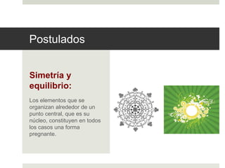Postulados 
Simetría y 
equilibrio: 
Los elementos que se 
organizan alrededor de un 
punto central, que es su 
núcleo, constituyen en todos 
los casos una forma 
pregnante. 
 