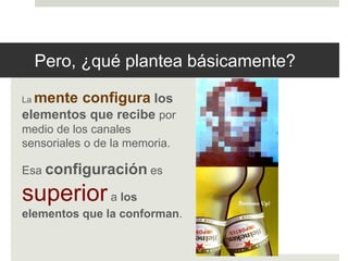 Pero, ¿qué plantea básicamente? 
La mente configura los 
elementos que recibe por 
medio de los canales 
sensoriales o de la memoria. 
Esa configuración es 
superior a los 
elementos que la conforman. 
 