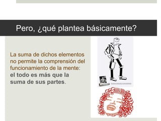 Pero, ¿qué plantea básicamente? 
La suma de dichos elementos 
no permite la comprensión del 
funcionamiento de la mente: 
el todo es más que la 
suma de sus partes. 
 