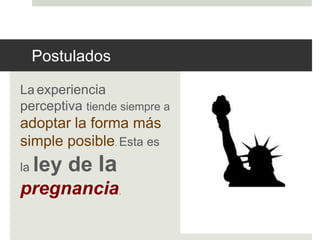 Postulados 
La experiencia 
perceptiva tiende siempre a 
adoptar la forma más 
simple posible. Esta es 
la ley de la 
pregnancia. 
 