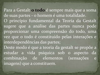 Para a Gestalt o todo é sempre mais que a soma
de suas partes - o homem é uma totalidade.
O princípio fundamental da Teoria da Gestalt
sugere que a análise das partes nunca pode
proporcionar uma compreensão do todo, uma
vez que o todo é constituído pelas interações e
interdependências das partes;
Deste modo é que a teoria da gestalt se propõe a
estudar a vida psíquica sob o aspecto da
combinação de elementos (sensações e
imagens) que a constituem.
 