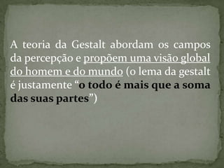 A teoria da Gestalt abordam os campos
da percepção e propõem uma visão global
do homem e do mundo (o lema da gestalt
é justamente “o todo é mais que a soma
das suas partes”)
 